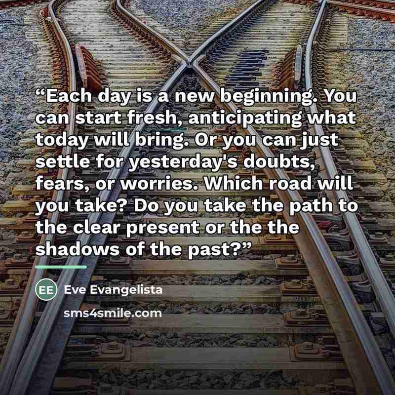 “Each day is a new beginning. You can start fresh, anticipating what today will bring. Or you can just settle for yesterday's doubts, fears, or worries. Which road will you take? Do you take the path to the clear present or the the shadows of the past?” quote by Eve Evangelista