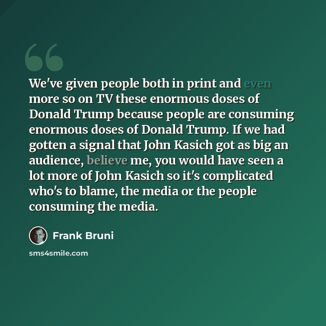 “We've given people both in print and even more so on TV these enormous doses of Donald Trump because people are consuming enormous doses of Donald Trump. If we had gotten a signal that John Kasich got as big an audience, believe me, you would have seen a lot more of John Kasich so it's complicated…” quote by Frank Bruni