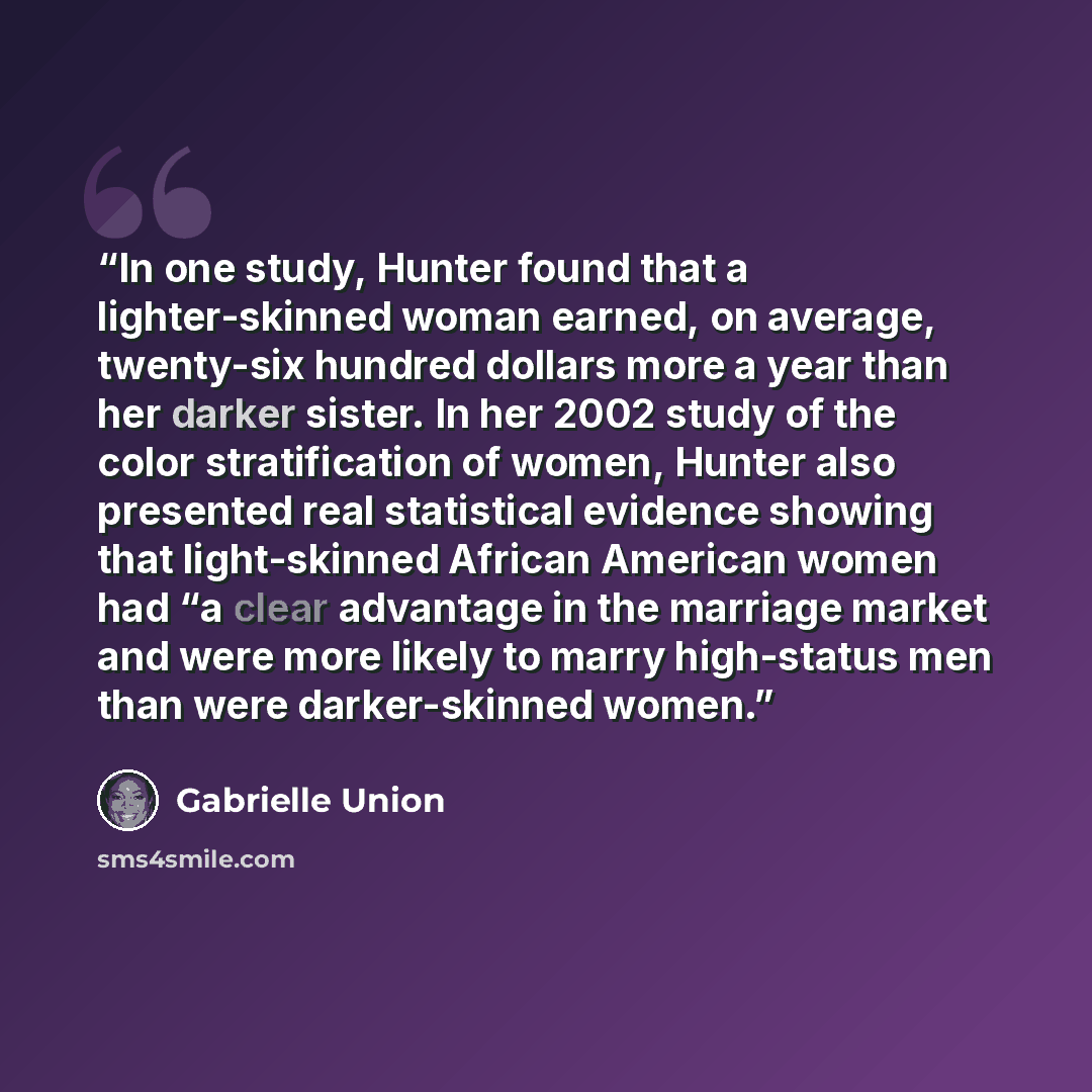 “In one study, Hunter found that a lighter-skinned woman earned, on average, twenty-six hundred dollars more a year than her darker sister. In her 2002 study of the color stratification of women, Hunter also presented real statistical evidence showing that light-skinned African American women had…” quote by Gabrielle Union