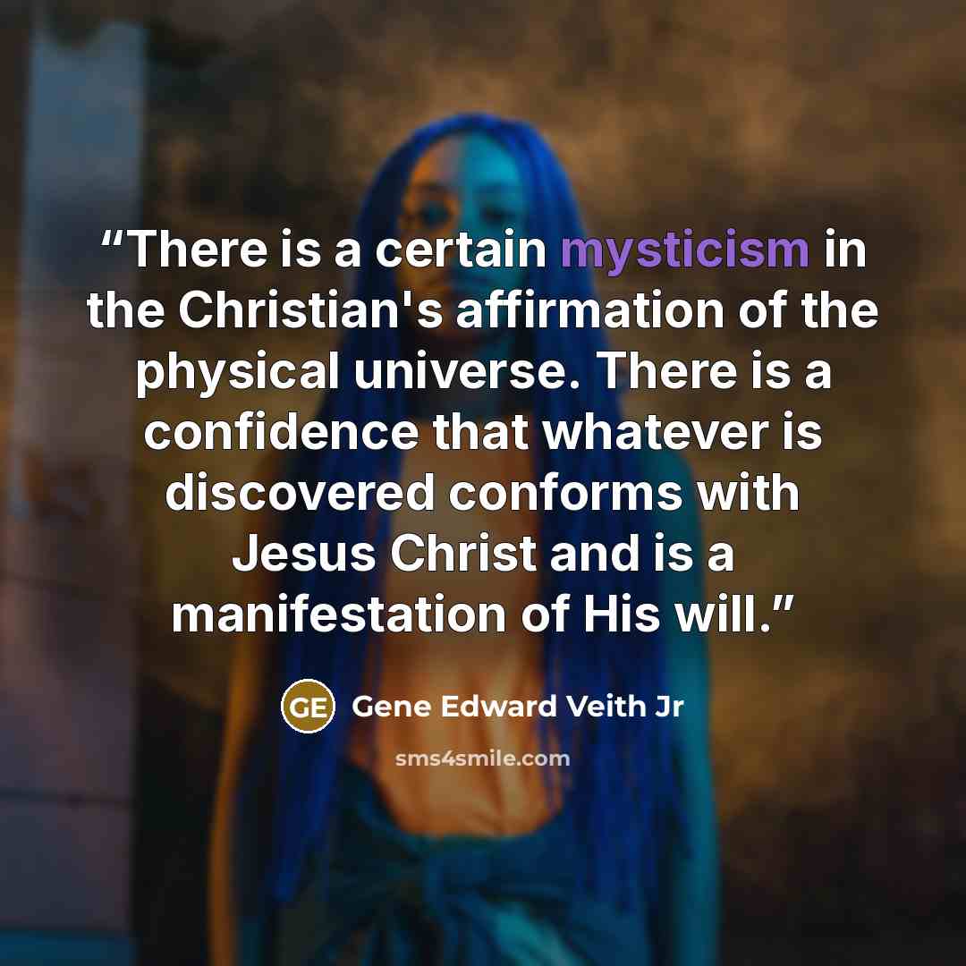 “There is a certain mysticism in the Christian's affirmation of the physical universe. There is a confidence that whatever is discovered conforms with Jesus Christ and is a manifestation of His will.” quote by Gene Edward Veith Jr
