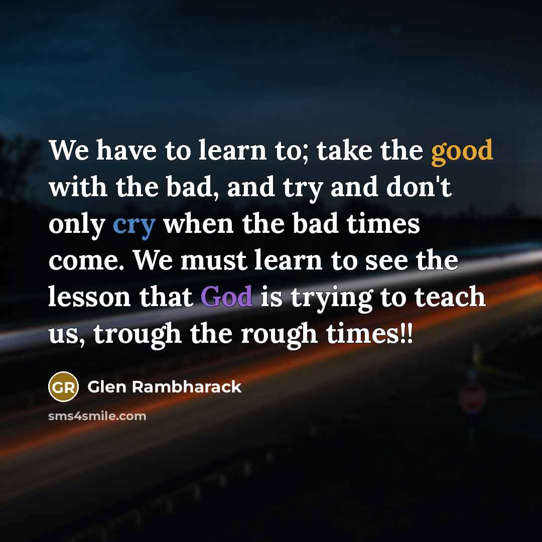 “We have to learn to; take the good with the bad, and try and don't only cry when the bad times come. We must learn to see the lesson that God is trying to teach us, trough the rough times!!” quote by Glen Rambharack