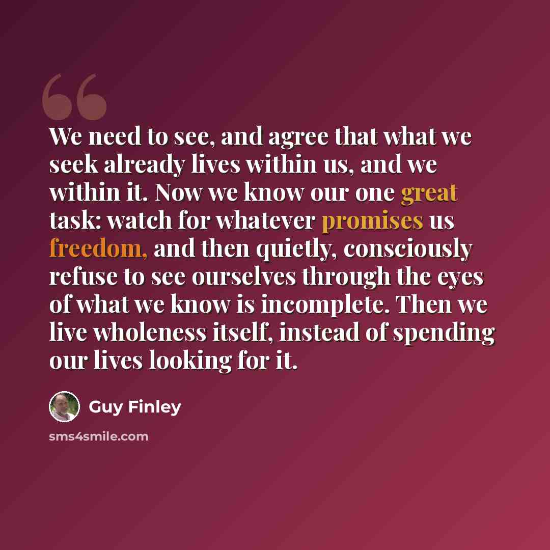“We need to see, and agree that what we seek already lives within us, and we within it. Now we know our one great task: watch for whatever promises us freedom, and then quietly, consciously refuse to see ourselves through the eyes of what we know is incomplete. Then we live wholeness itself…” quote by Guy Finley