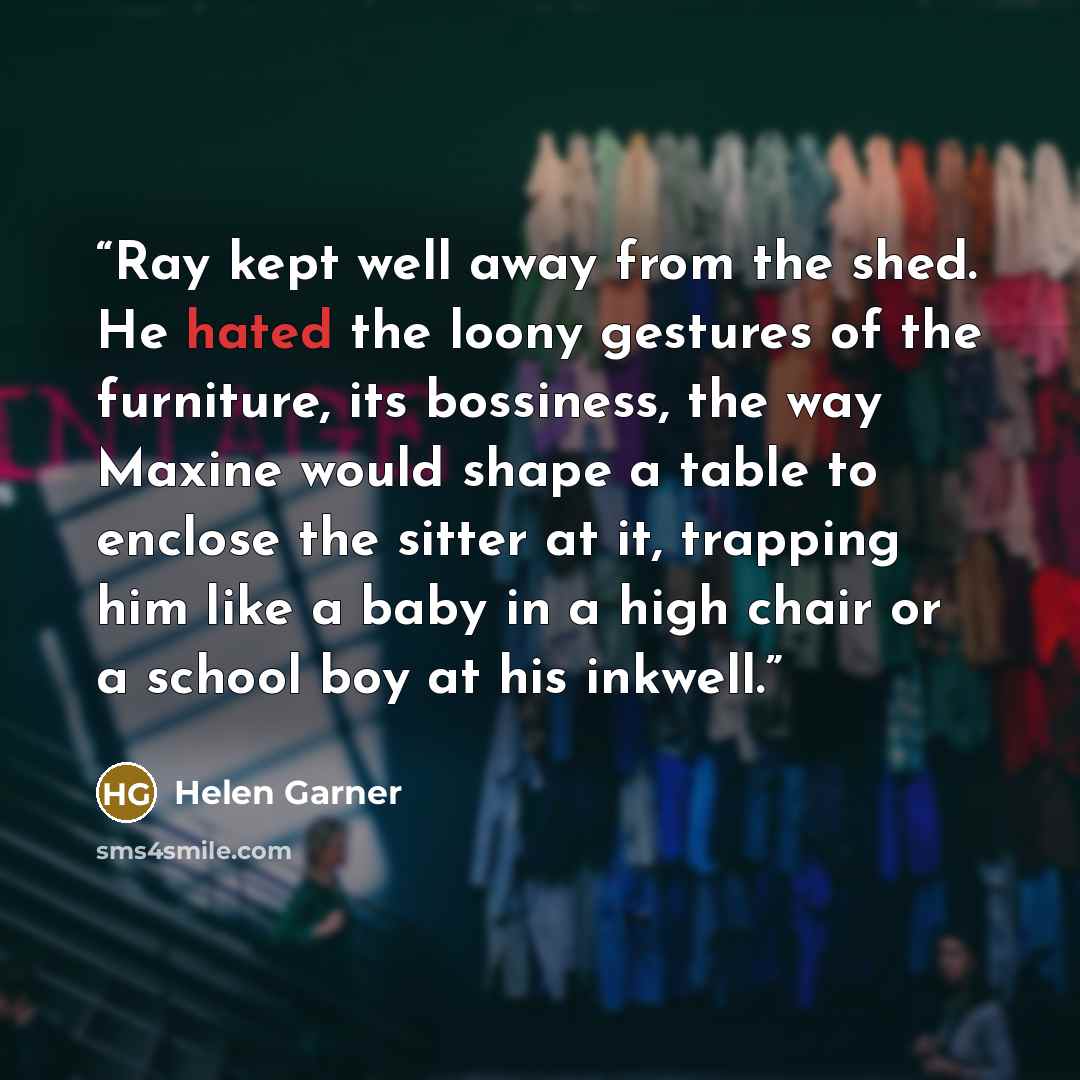 “Ray kept well away from the shed. He hated the loony gestures of the furniture, its bossiness, the way Maxine would shape a table to enclose the sitter at it, trapping him like a baby in a high chair or a school boy at his inkwell.” quote by Helen Garner