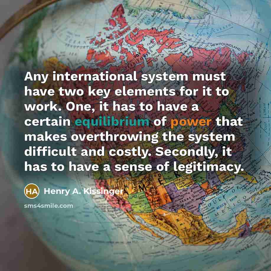 “Any international system must have two key elements for it to work. One, it has to have a certain equilibrium of power that makes overthrowing the system difficult and costly. Secondly, it has to have a sense of legitimacy.” quote by Henry A. Kissinger