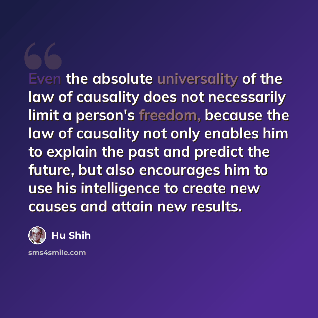“Even the absolute universality of the law of causality does not necessarily limit a person's freedom, because the law of causality not only enables him to explain the past and predict the future, but also encourages him to use his intelligence to create new causes and attain new results.” quote by Hu Shih