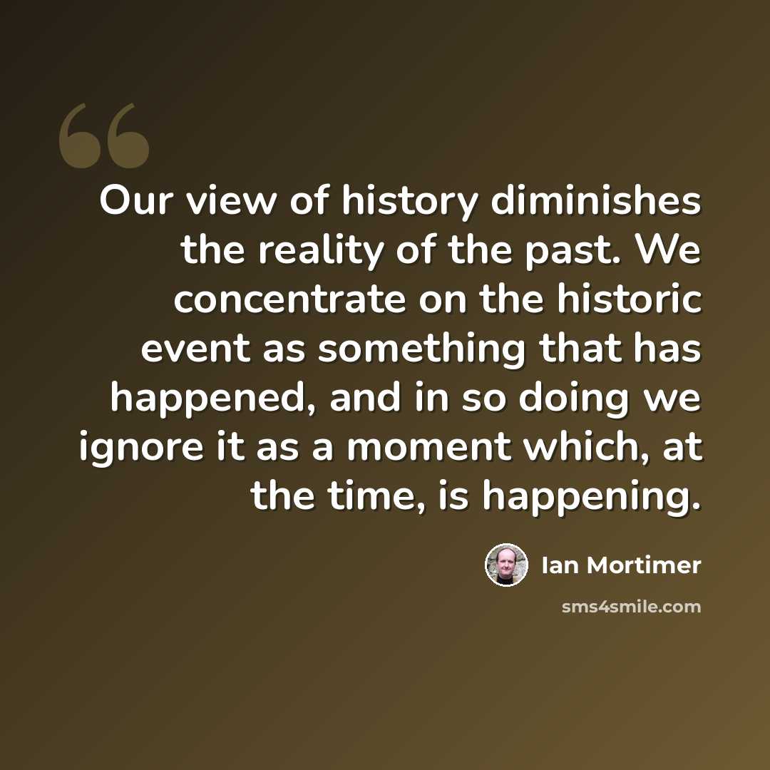 “Our view of history diminishes the reality of the past. We concentrate on the historic event as something that has happened, and in so doing we ignore it as a moment which, at the time, is happening.” quote by Ian Mortimer