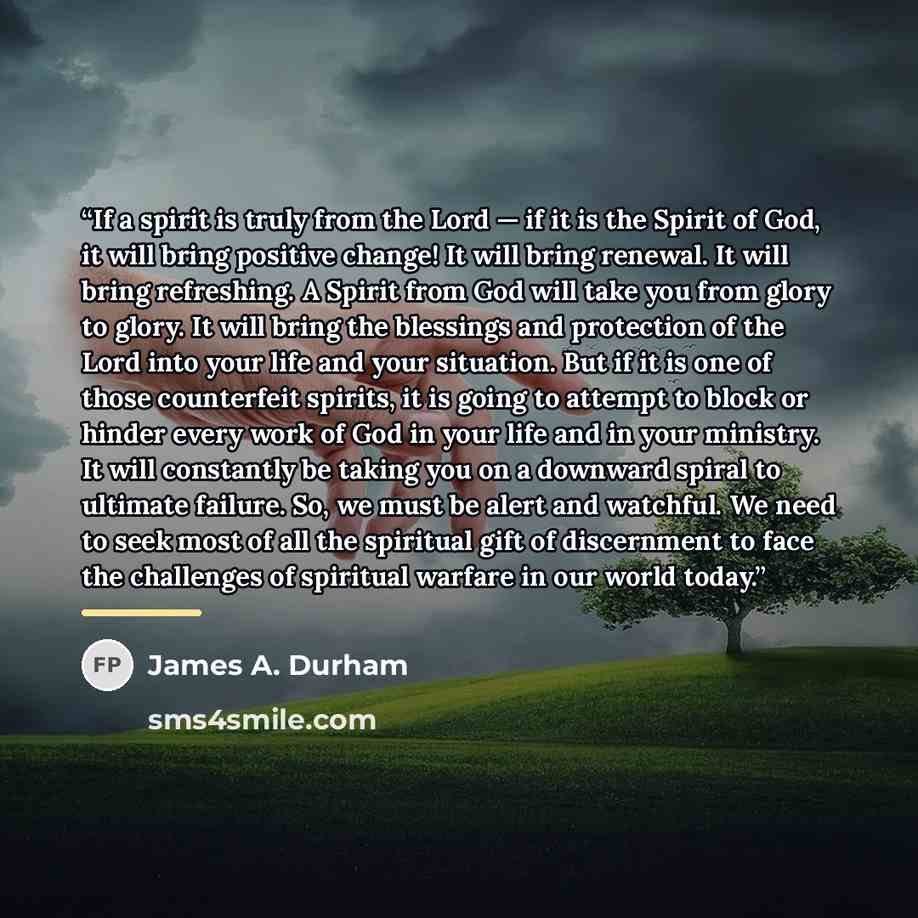 “If a spirit is truly from the Lord — if it is the Spirit of God, it will bring positive change! It will bring renewal. It will bring refreshing. A Spirit from God will take you from glory to glory. It will bring the blessings and protection of the Lord into your life and your situation. But if it…” quote by James A. Durham