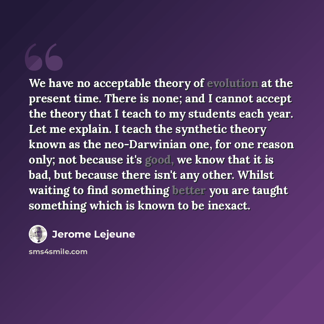 “We have no acceptable theory of evolution at the present time. There is none; and I cannot accept the theory that I teach to my students each year. Let me explain. I teach the synthetic theory known as the neo-Darwinian one, for one reason only; not because it's good, we know that it is bad, but…” quote by Jerome Lejeune