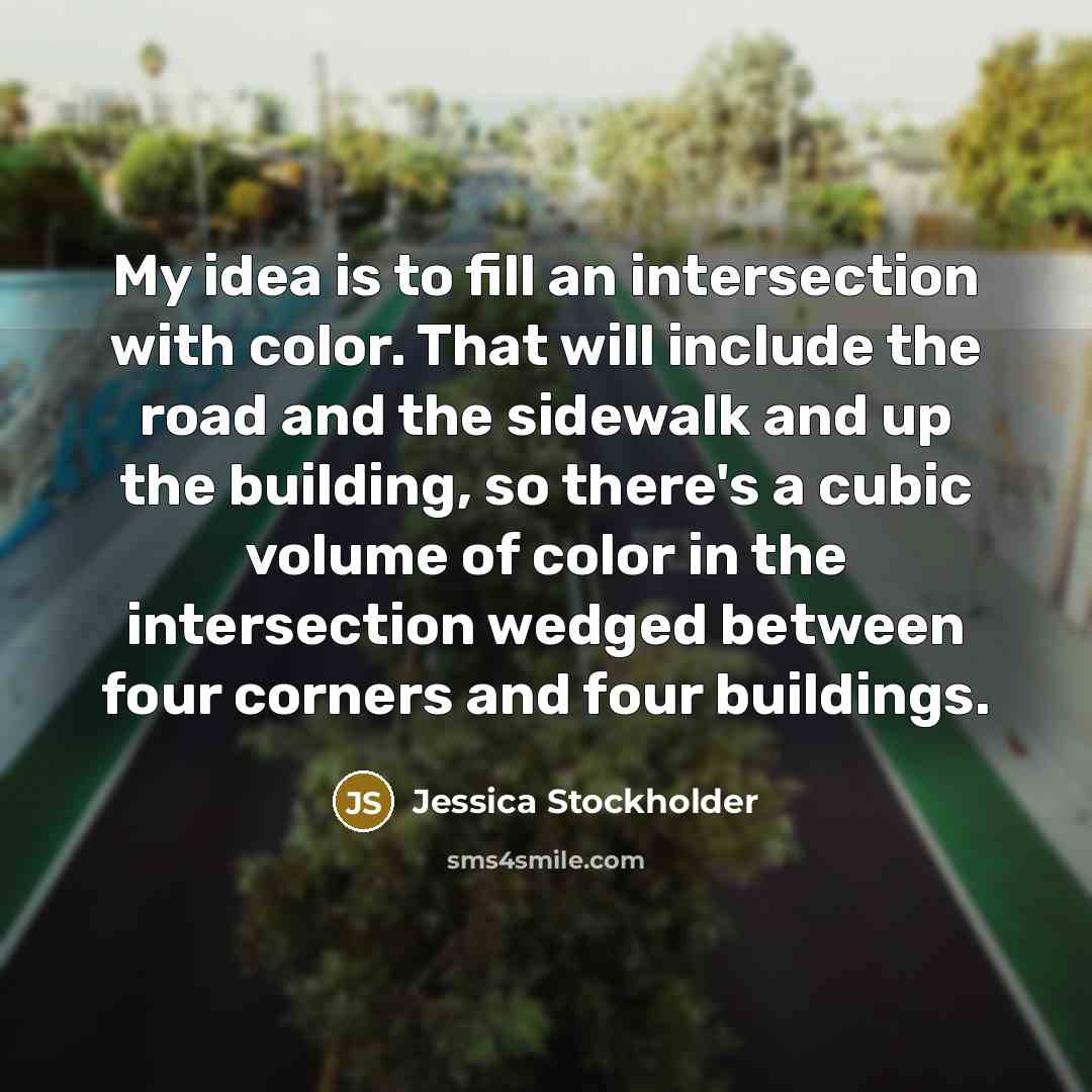 “My idea is to fill an intersection with color. That will include the road and the sidewalk and up the building, so there's a cubic volume of color in the intersection wedged between four corners and four buildings.” quote by Jessica Stockholder