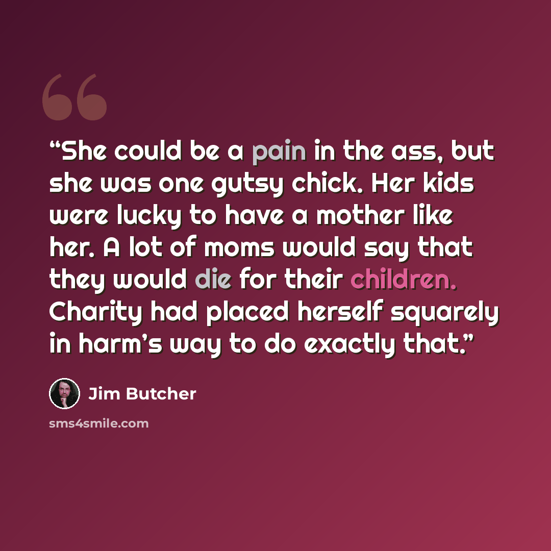 “She could be a pain in the ass, but she was one gutsy chick. Her kids were lucky to have a mother like her. A lot of moms would say that they would die for their children. Charity had placed herself squarely in harm’s way to do exactly that.” quote by Jim Butcher