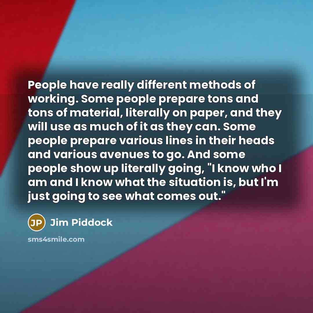 “People have really different methods of working. Some people prepare tons and tons of material, literally on paper, and they will use as much of it as they can. Some people prepare various lines in their heads and various avenues to go. And some people show up literally going, "I know who I am and…” quote by Jim Piddock
