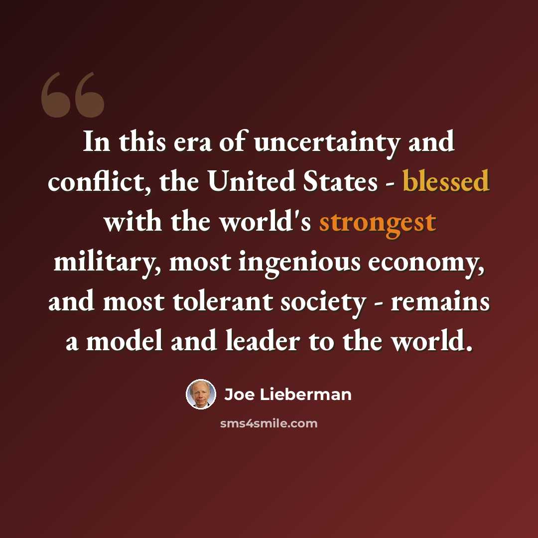 “In this era of uncertainty and conflict, the United States - blessed with the world's strongest military, most ingenious economy, and most tolerant society - remains a model and leader to the world.” quote by Joe Lieberman