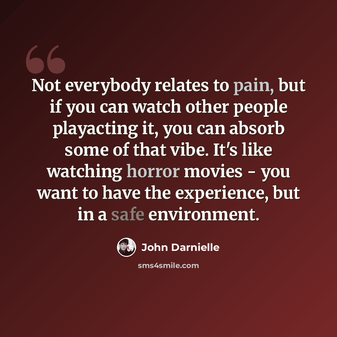 “Not everybody relates to pain, but if you can watch other people playacting it, you can absorb some of that vibe. It's like watching horror movies - you want to have the experience, but in a safe environment.” quote by John Darnielle
