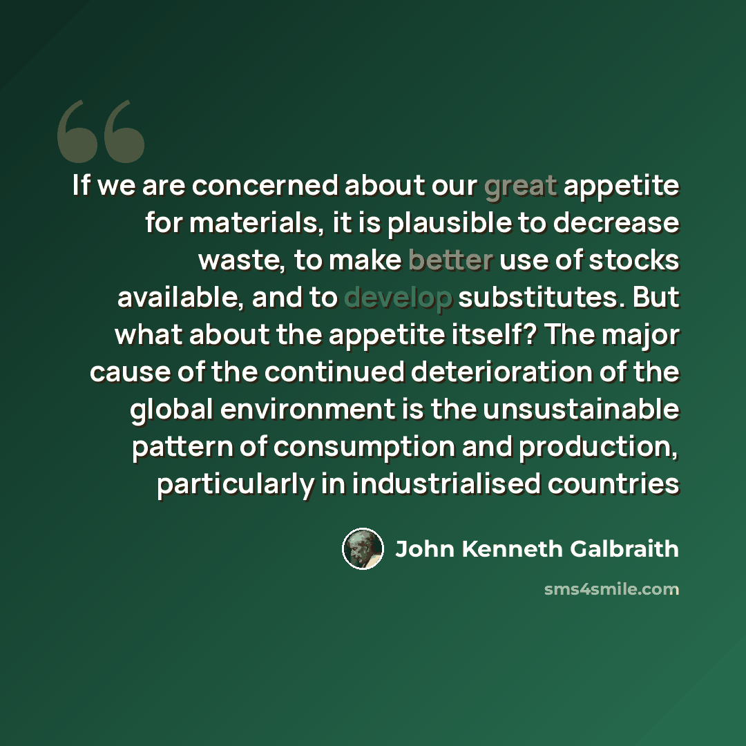 “If we are concerned about our great appetite for materials, it is plausible to decrease waste, to make better use of stocks available, and to develop substitutes. But what about the appetite itself? The major cause of the continued deterioration of the global environment is the unsustainable…” quote by John Kenneth Galbraith