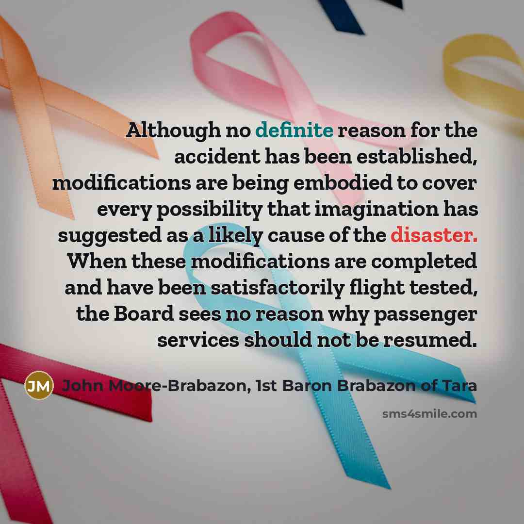 “Although no definite reason for the accident has been established, modifications are being embodied to cover every possibility that imagination has suggested as a likely cause of the disaster. When these modifications are completed and have been satisfactorily flight tested, the Board sees no…” quote by John Moore-Brabazon, 1st Baron Brabazon of Tara