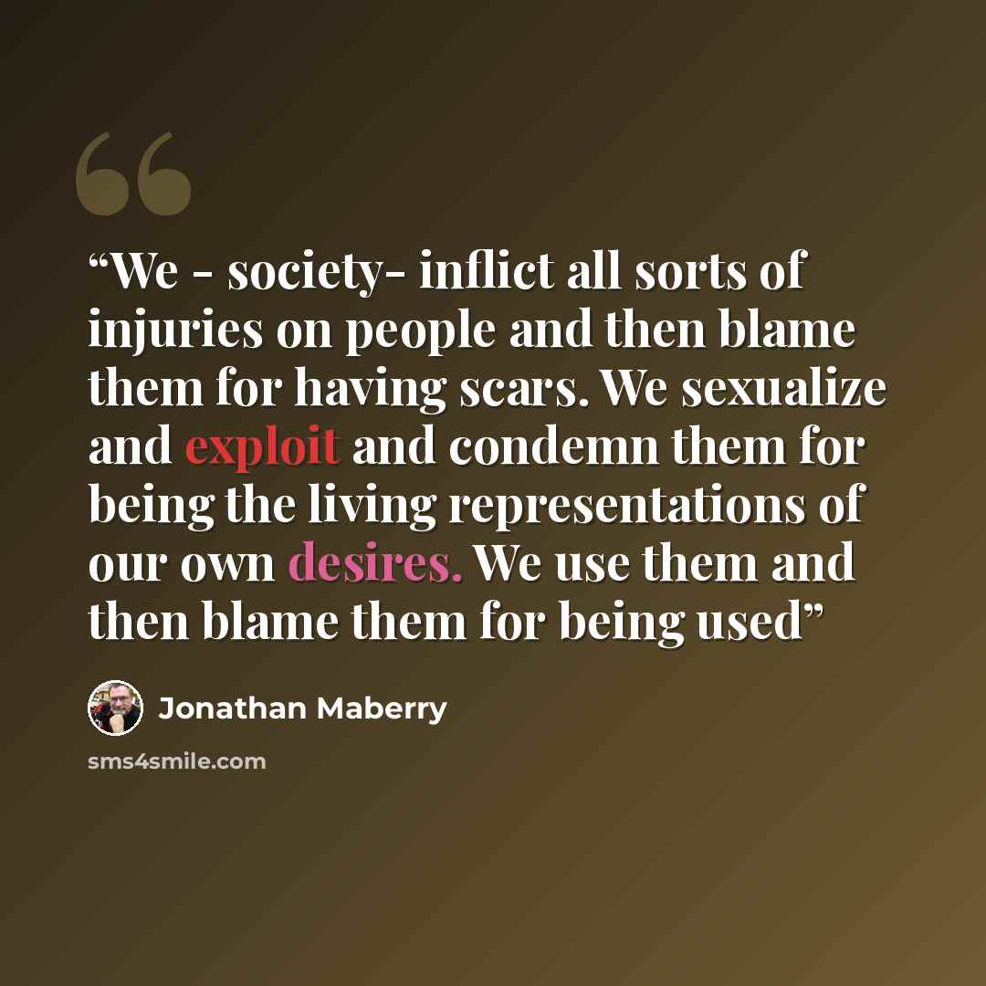 “We - society- inflict all sorts of injuries on people and then blame them for having scars. We sexualize and exploit and condemn them for being the living representations of our own desires. We use them and then blame them for being used” quote by Jonathan Maberry