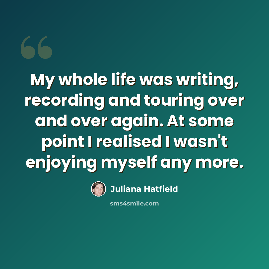 “My whole life was writing, recording and touring over and over again. At some point I realised I wasn't enjoying myself any more.” quote by Juliana Hatfield