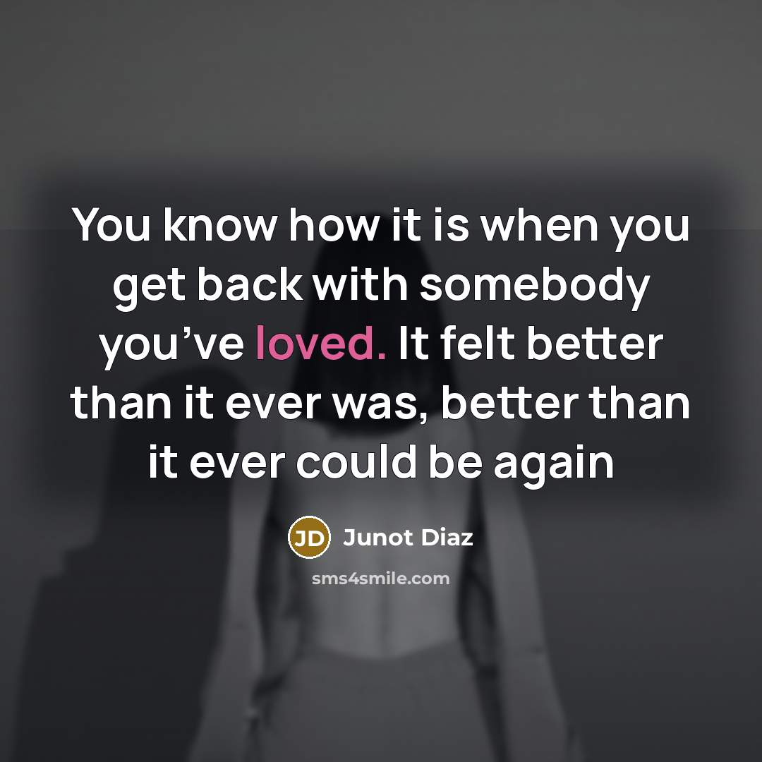 “You know how it is when you get back with somebody you’ve loved. It felt better than it ever was, better than it ever could be again” quote by Junot Diaz