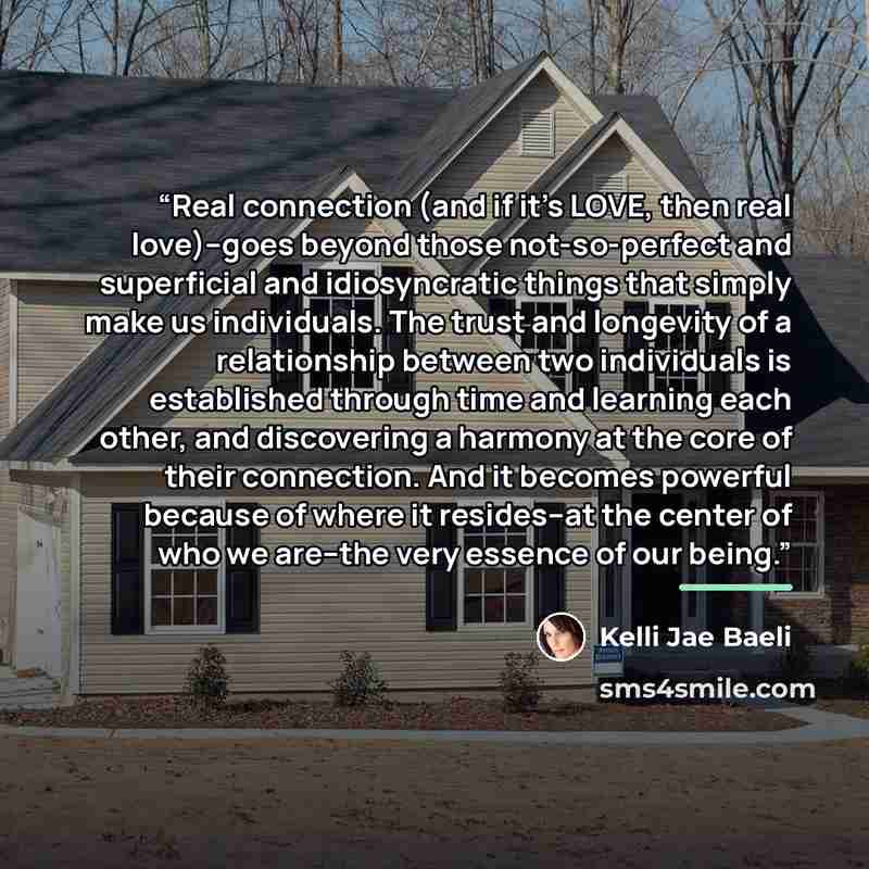 “Real connection (and if it's LOVE, then real love)--goes beyond those not-so-perfect and superficial and idiosyncratic things that simply make us individuals. The trust and longevity of a relationship between two individuals is established through time and learning each other, and discovering a…” quote by Kelli Jae Baeli
