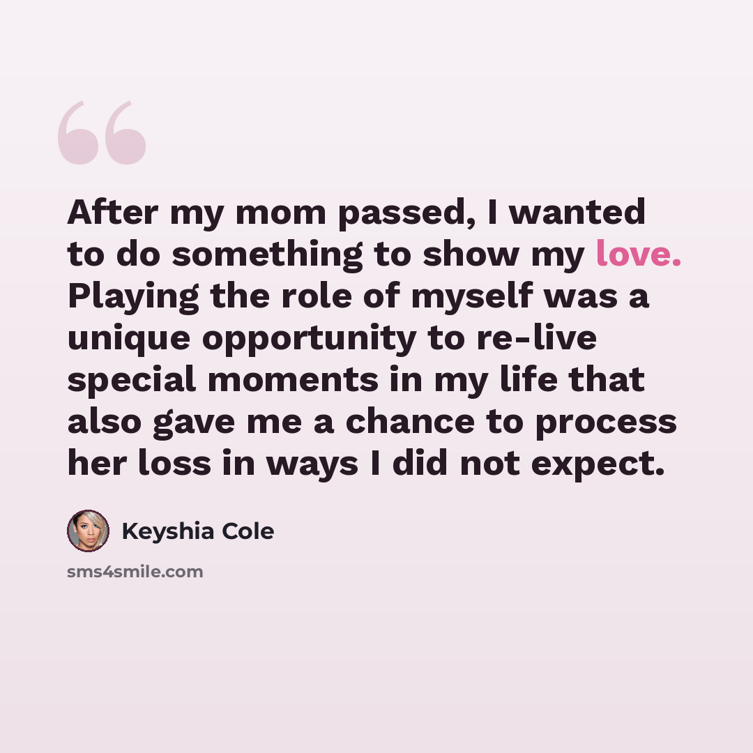 “After my mom passed, I wanted to do something to show my love. Playing the role of myself was a unique opportunity to re-live special moments in my life that also gave me a chance to process her loss in ways I did not expect.” quote by Keyshia Cole