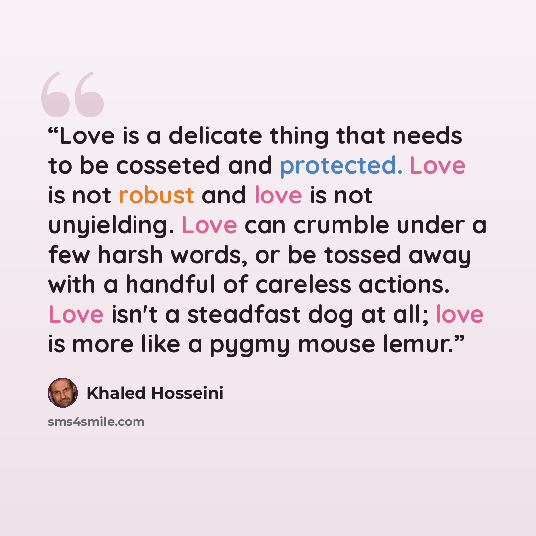 “Love is a delicate thing that needs to be cosseted and protected. Love is not robust and love is not unyielding. Love can crumble under a few harsh words, or be tossed away with a handful of careless actions. Love isn't a steadfast dog at all; love is more like a pygmy mouse lemur.” quote by Khaled Hosseini