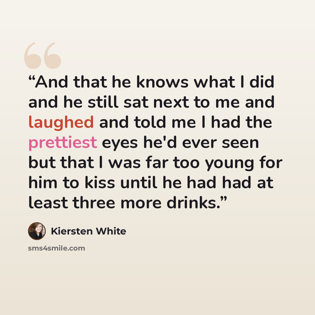 “And that he knows what I did and he still sat next to me and laughed and told me I had the prettiest eyes he'd ever seen but that I was far too young for him to kiss until he had had at least three more drinks.” quote by Kiersten White