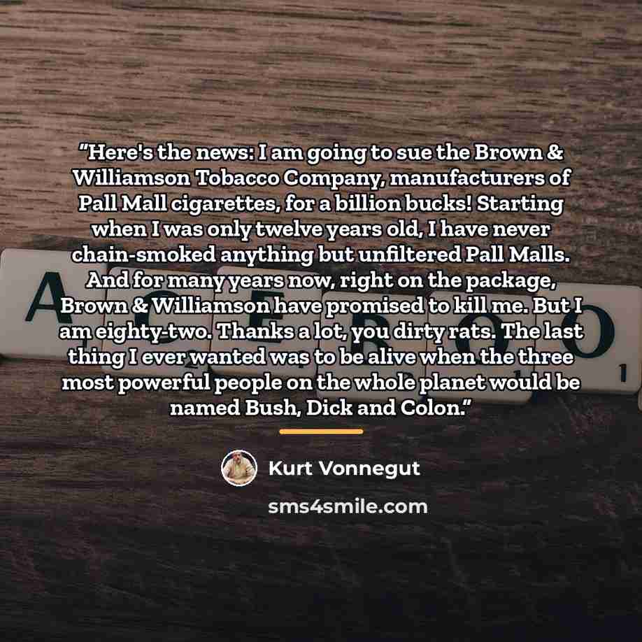 “Here's the news: I am going to sue the Brown & Williamson Tobacco Company, manufacturers of Pall Mall cigarettes, for a billion bucks! Starting when I was only twelve years old, I have never chain-smoked anything but unfiltered Pall Malls. And for many years now, right on the package, Brown &…” quote by Kurt Vonnegut