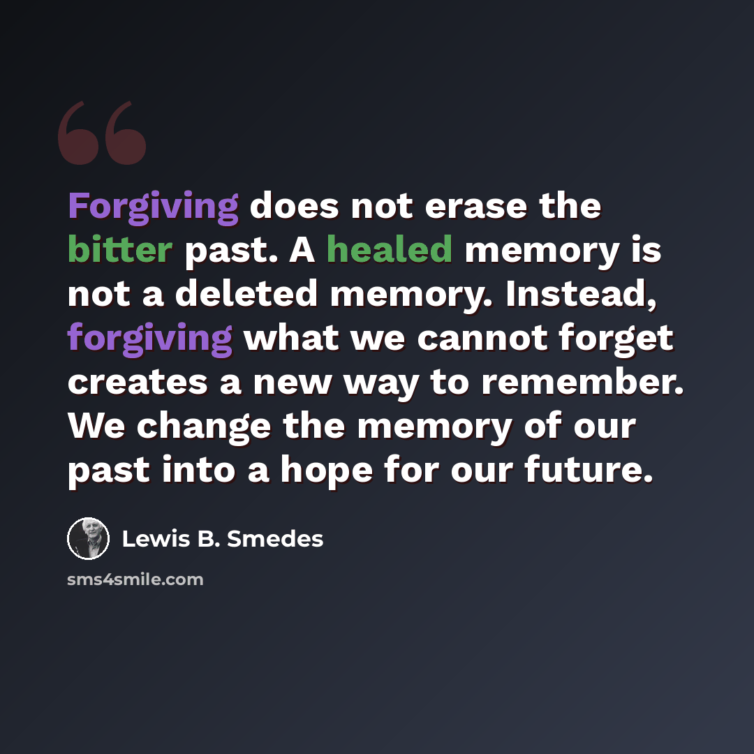 “Forgiving does not erase the bitter past. A healed memory is not a deleted memory. Instead, forgiving what we cannot forget creates a new way to remember. We change the memory of our past into a hope for our future.” quote by Lewis B. Smedes