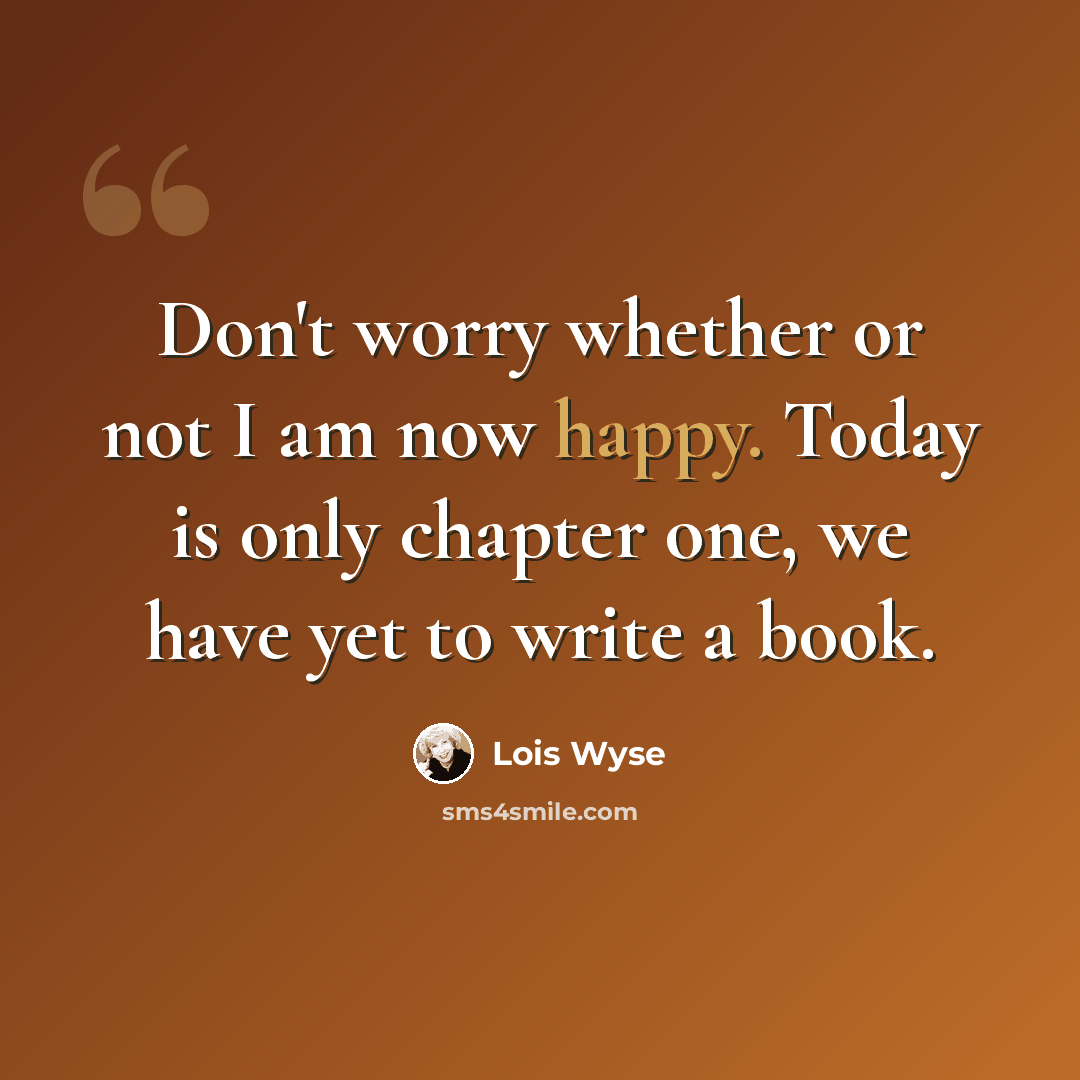 “Don't worry whether or not I am now happy. Today is only chapter one, we have yet to write a book.” quote by Lois Wyse