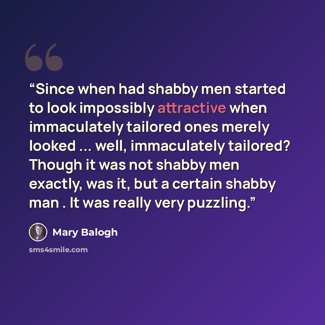“Since when had shabby men started to look impossibly attractive when immaculately tailored ones merely looked ... well, immaculately tailored? Though it was not shabby men exactly, was it, but a certain shabby man . It was really very puzzling.” quote by Mary Balogh