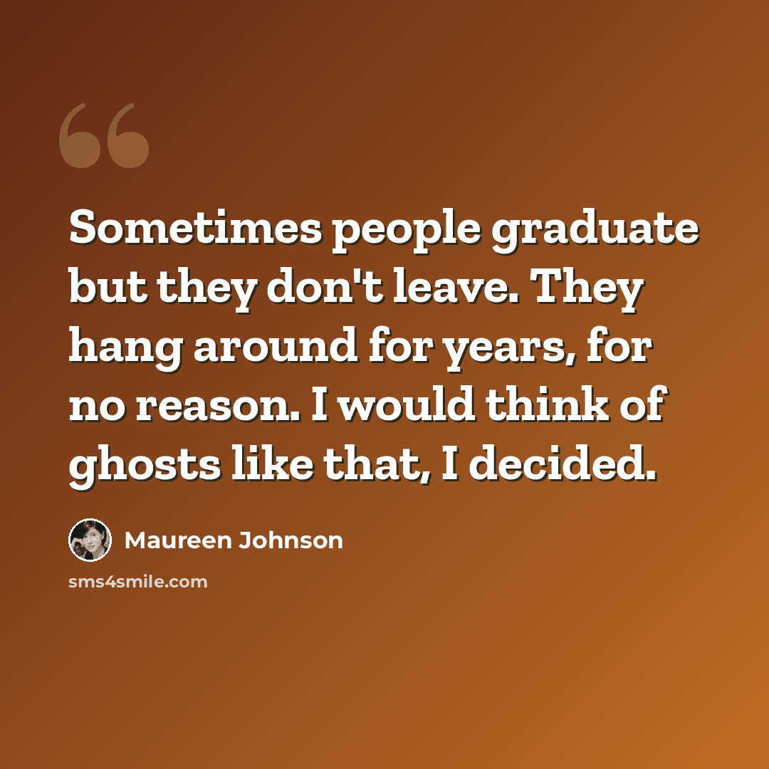 “Sometimes people graduate but they don't leave. They hang around for years, for no reason. I would think of ghosts like that, I decided.” quote by Maureen Johnson