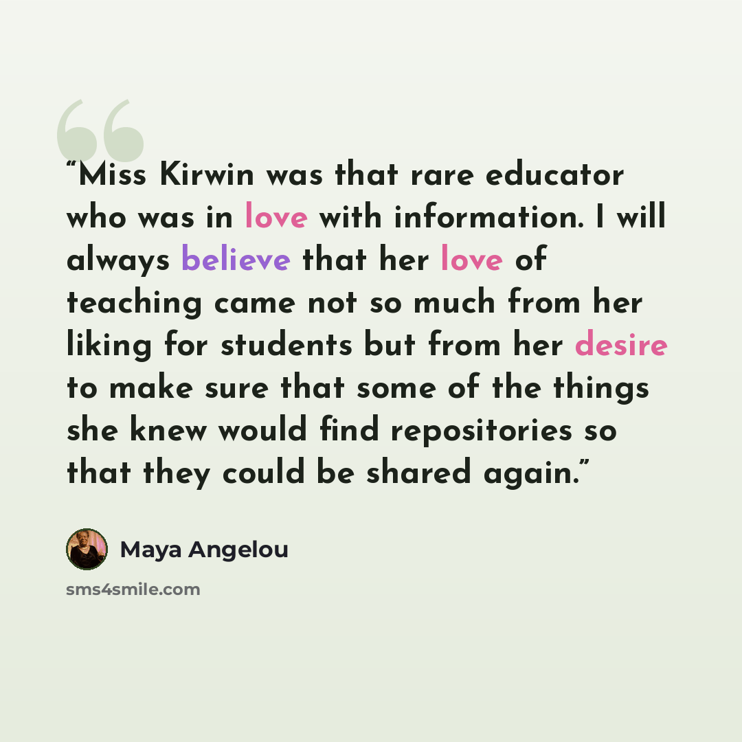 “Miss Kirwin was that rare educator who was in love with information. I will always believe that her love of teaching came not so much from her liking for students but from her desire to make sure that some of the things she knew would find repositories so that they could be shared again.” quote by Maya Angelou