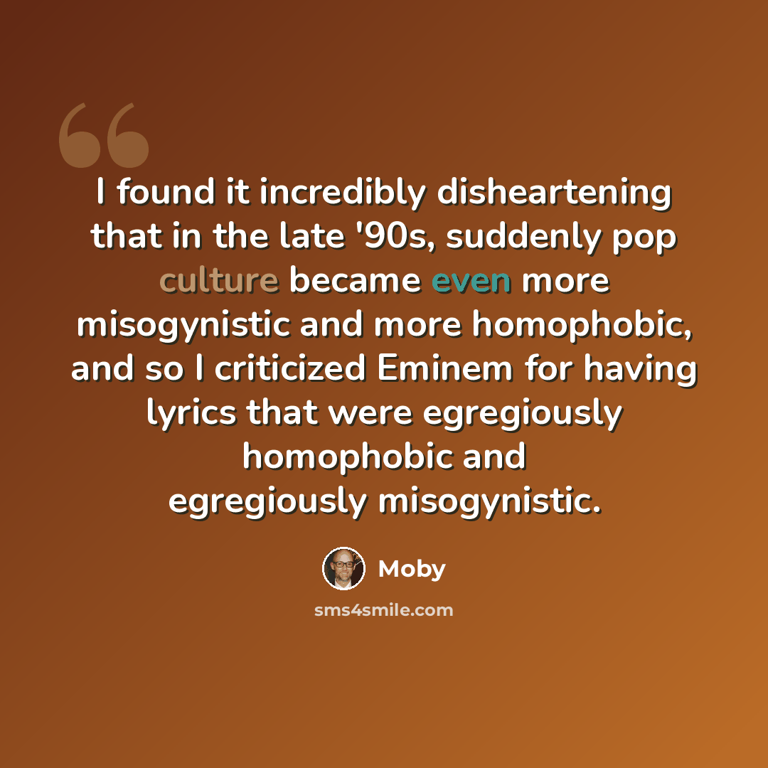 “I found it incredibly disheartening that in the late '90s, suddenly pop culture became even more misogynistic and more homophobic, and so I criticized Eminem for having lyrics that were egregiously homophobic and egregiously misogynistic.” quote by Moby