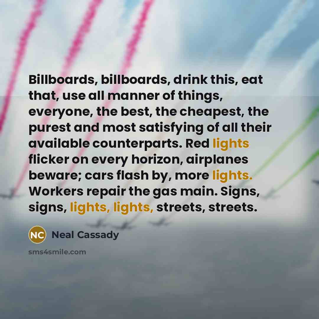 “Billboards, billboards, drink this, eat that, use all manner of things, everyone, the best, the cheapest, the purest and most satisfying of all their available counterparts. Red lights flicker on every horizon, airplanes beware; cars flash by, more lights. Workers repair the gas main. Signs…” quote by Neal Cassady
