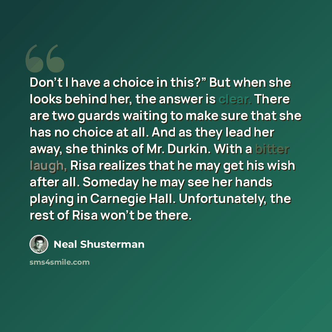 “Don’t I have a choice in this?” But when she looks behind her, the answer is clear. There are two guards waiting to make sure that she has no choice at all. And as they lead her away, she thinks of Mr. Durkin. With a bitter laugh, Risa realizes that he may get his wish after all. Someday he may…” quote by Neal Shusterman