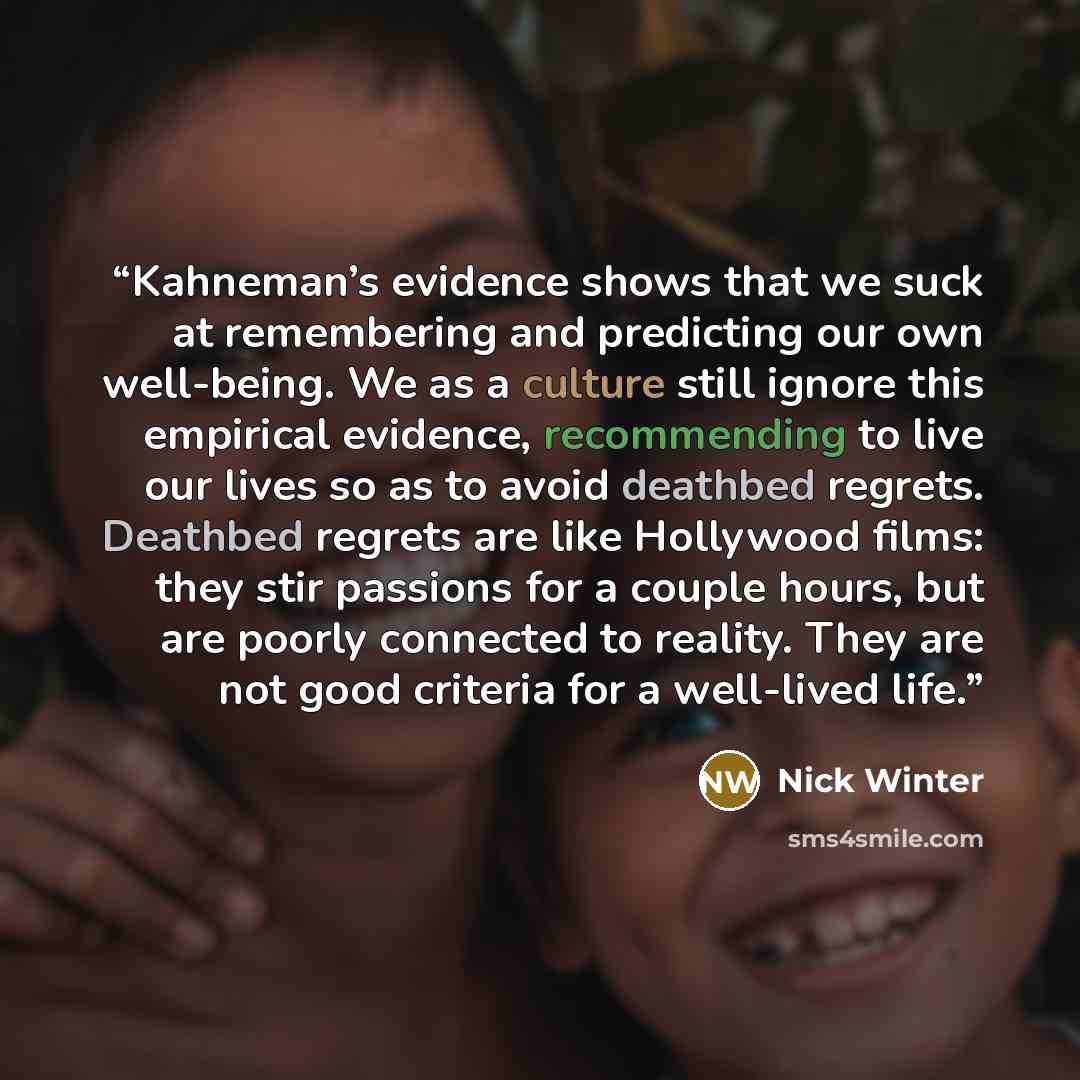“Kahneman’s evidence shows that we suck at remembering and predicting our own well-being. We as a culture still ignore this empirical evidence, recommending to live our lives so as to avoid deathbed regrets. Deathbed regrets are like Hollywood films: they stir passions for a couple hours, but are…” quote by Nick Winter