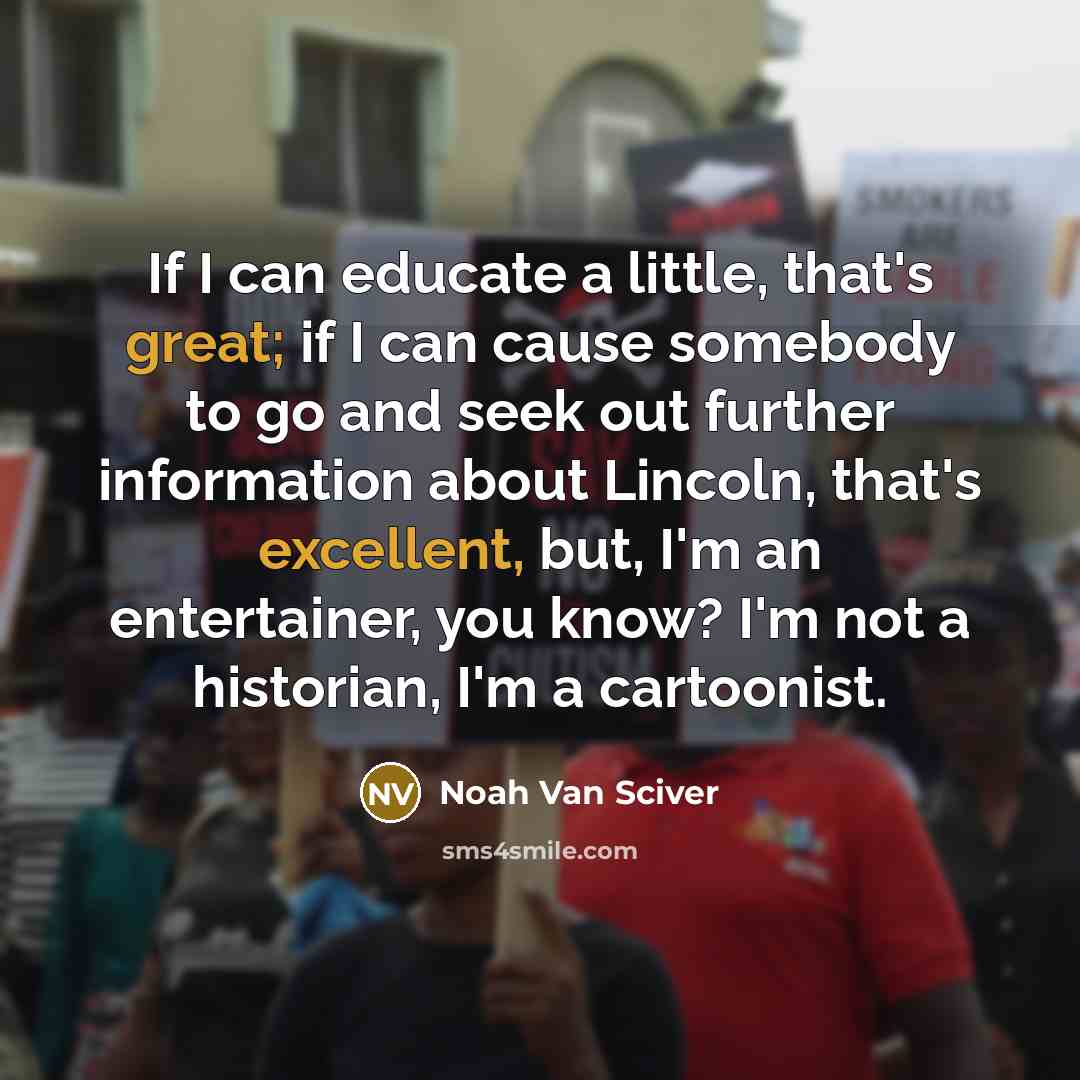 “If I can educate a little, that's great; if I can cause somebody to go and seek out further information about Lincoln, that's excellent, but, I'm an entertainer, you know? I'm not a historian, I'm a cartoonist.” quote by Noah Van Sciver