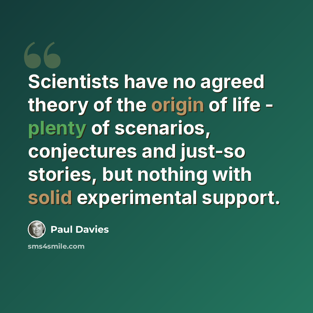 “Scientists have no agreed theory of the origin of life - plenty of scenarios, conjectures and just-so stories, but nothing with solid experimental support.” quote by Paul Davies