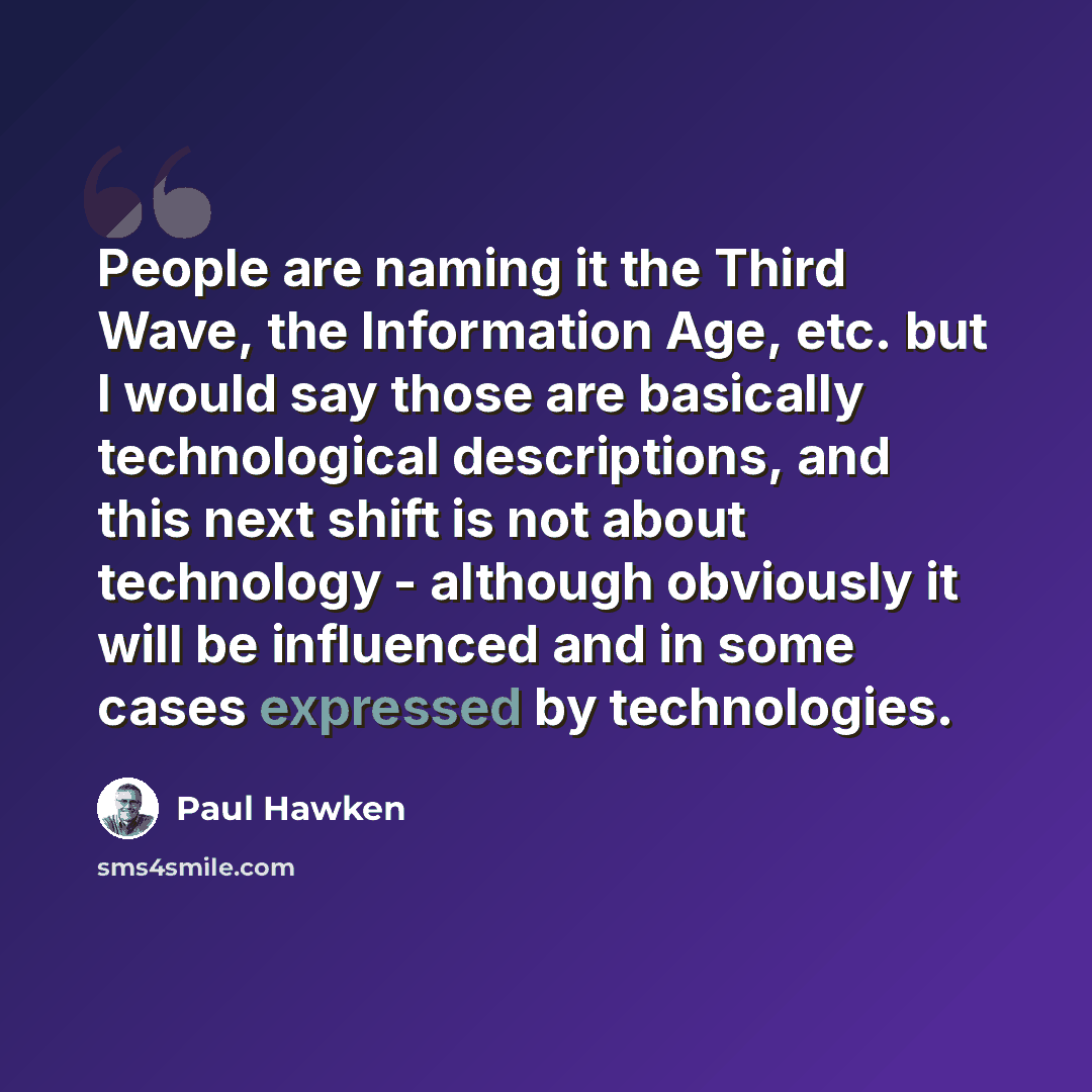“People are naming it the Third Wave, the Information Age, etc. but I would say those are basically technological descriptions, and this next shift is not about technology - although obviously it will be influenced and in some cases expressed by technologies.” quote by Paul Hawken
