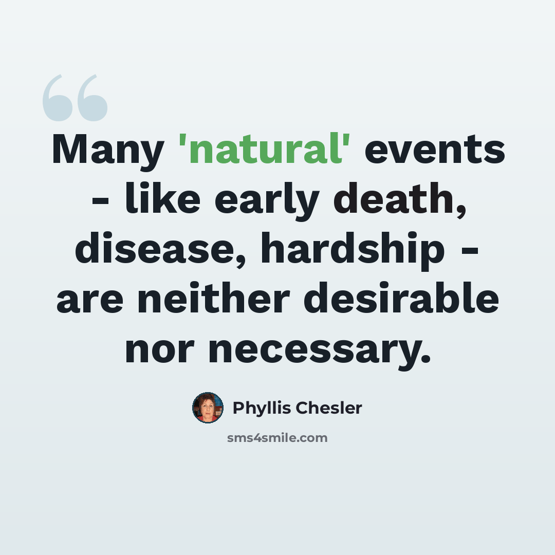 “Many 'natural' events - like early death, disease, hardship - are neither desirable nor necessary.” quote by Phyllis Chesler
