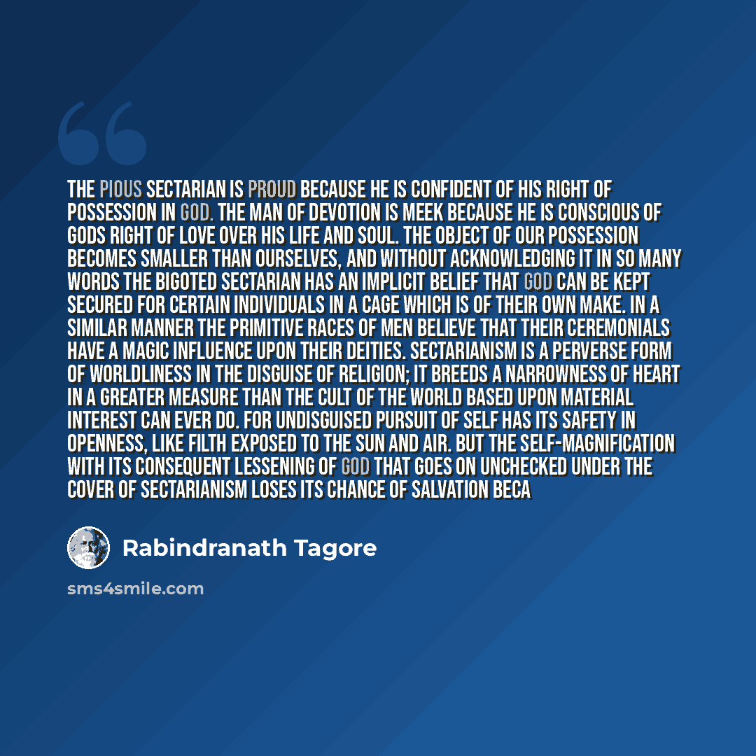 “The pious sectarian is proud because he is confident of his right of possession in God. The man of devotion is meek because he is conscious of Gods right of love over his life and soul. The object of our possession becomes smaller than ourselves, and without acknowledging it in so many words the…” quote by Rabindranath Tagore