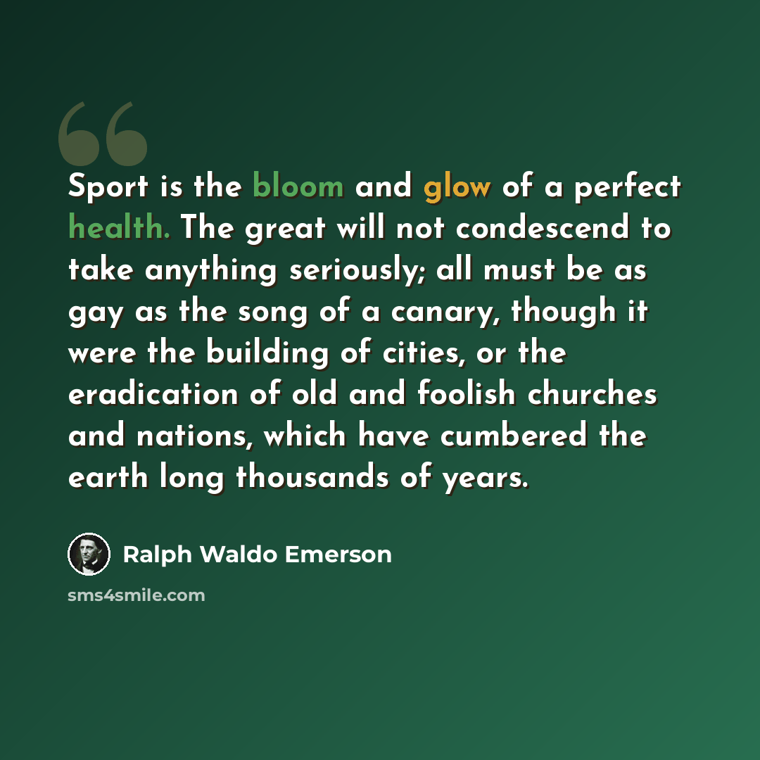 “Sport is the bloom and glow of a perfect health. The great will not condescend to take anything seriously; all must be as gay as the song of a canary, though it were the building of cities, or the eradication of old and foolish churches and nations, which have cumbered the earth long thousands of…” quote by Ralph Waldo Emerson