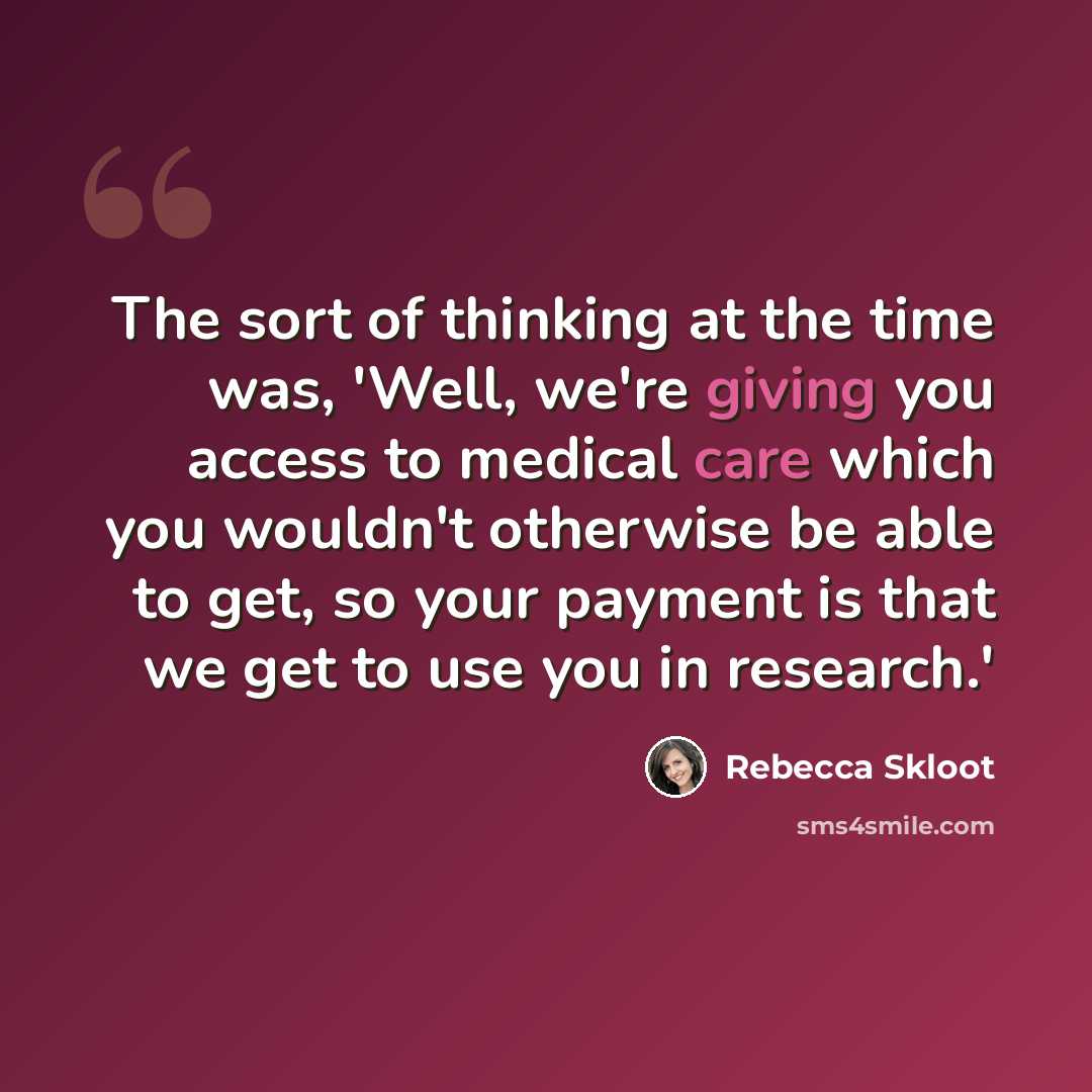 “The sort of thinking at the time was, 'Well, we're giving you access to medical care which you wouldn't otherwise be able to get, so your payment is that we get to use you in research.'” quote by Rebecca Skloot