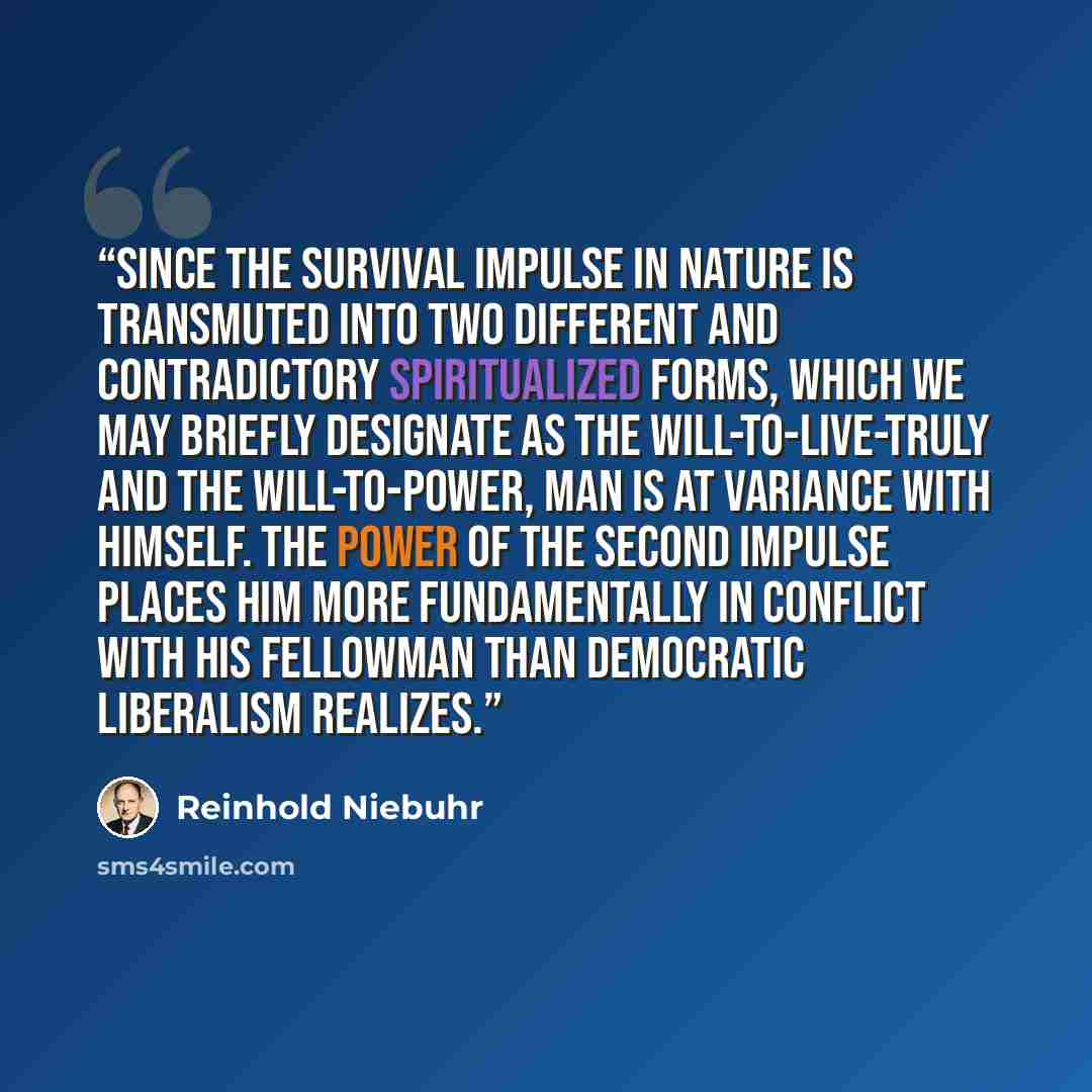 “Since the survival impulse in nature is transmuted into two different and contradictory spiritualized forms, which we may briefly designate as the will-to-live-truly and the will-to-power, man is at variance with himself. The power of the second impulse places him more fundamentally in conflict…” quote by Reinhold Niebuhr