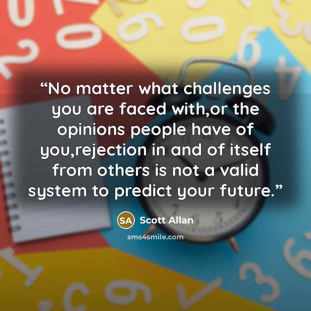 “No matter what challenges you are faced with,or the opinions people have of you,rejection in and of itself from others is not a valid system to predict your future.” quote by Scott Allan