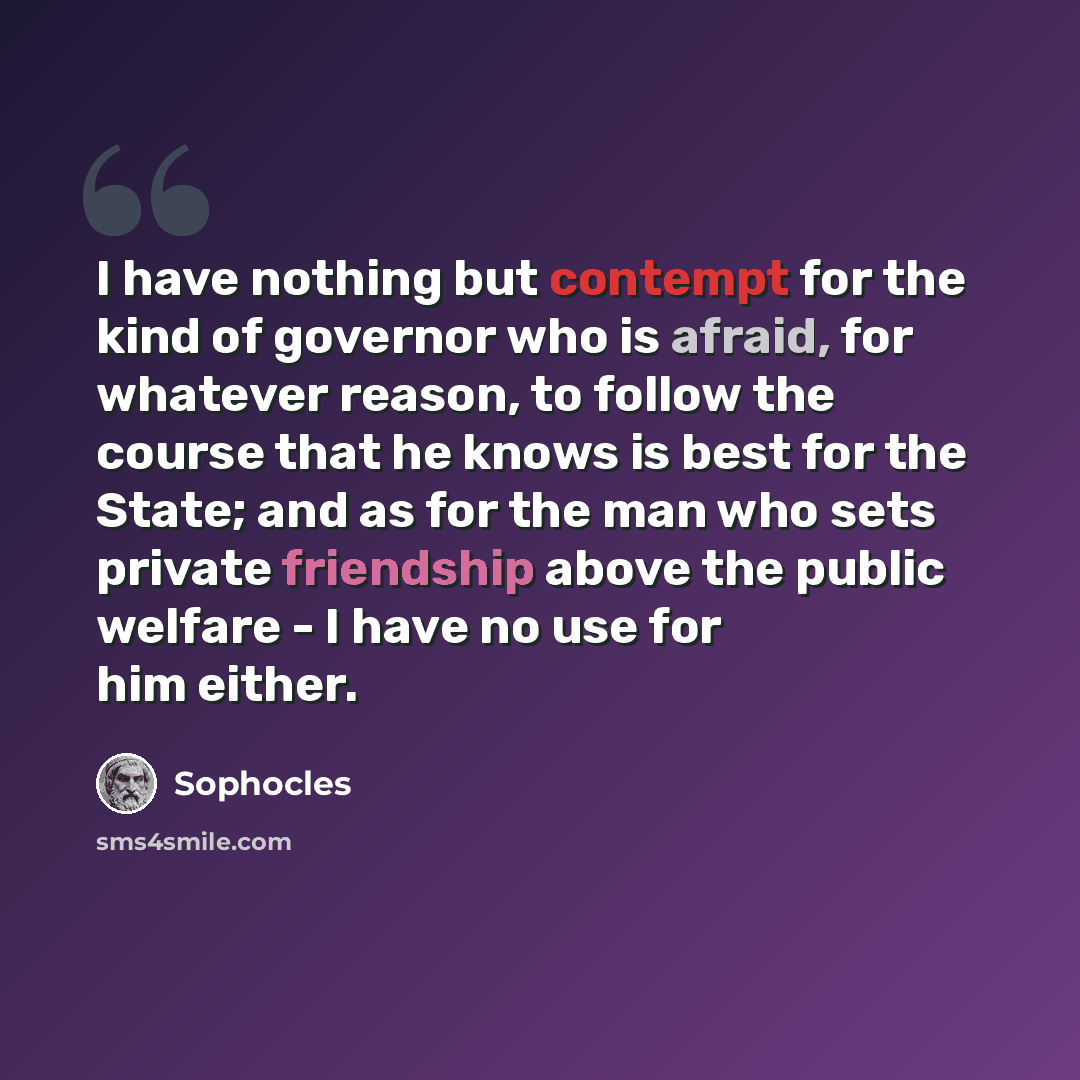 “I have nothing but contempt for the kind of governor who is afraid, for whatever reason, to follow the course that he knows is best for the State; and as for the man who sets private friendship above the public welfare - I have no use for him either.” quote by Sophocles