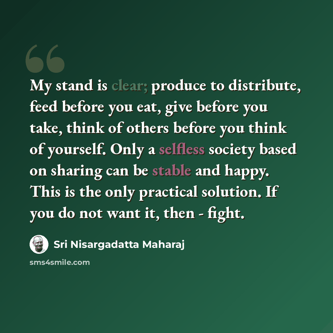 “My stand is clear; produce to distribute, feed before you eat, give before you take, think of others before you think of yourself. Only a selfless society based on sharing can be stable and happy. This is the only practical solution. If you do not want it, then - fight.” quote by Sri Nisargadatta Maharaj