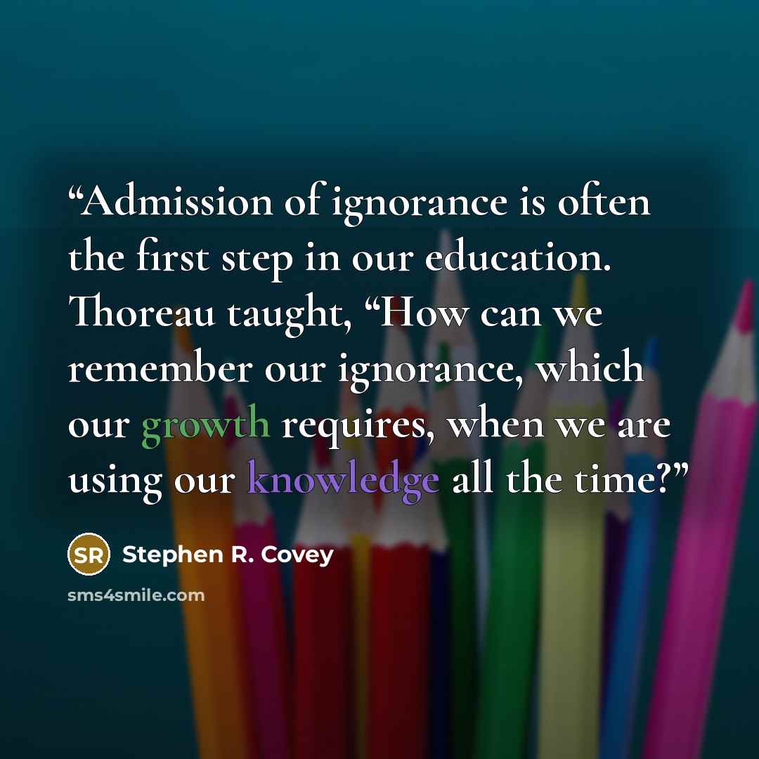 “Admission of ignorance is often the first step in our education. Thoreau taught, “How can we remember our ignorance, which our growth requires, when we are using our knowledge all the time?” quote by Stephen R. Covey