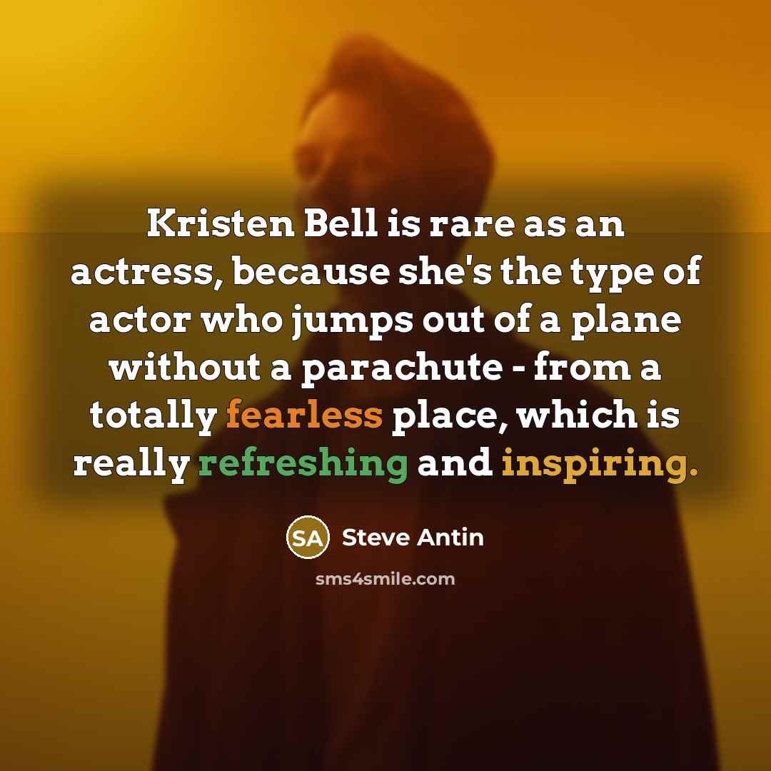 “Kristen Bell is rare as an actress, because she's the type of actor who jumps out of a plane without a parachute - from a totally fearless place, which is really refreshing and inspiring.” quote by Steve Antin