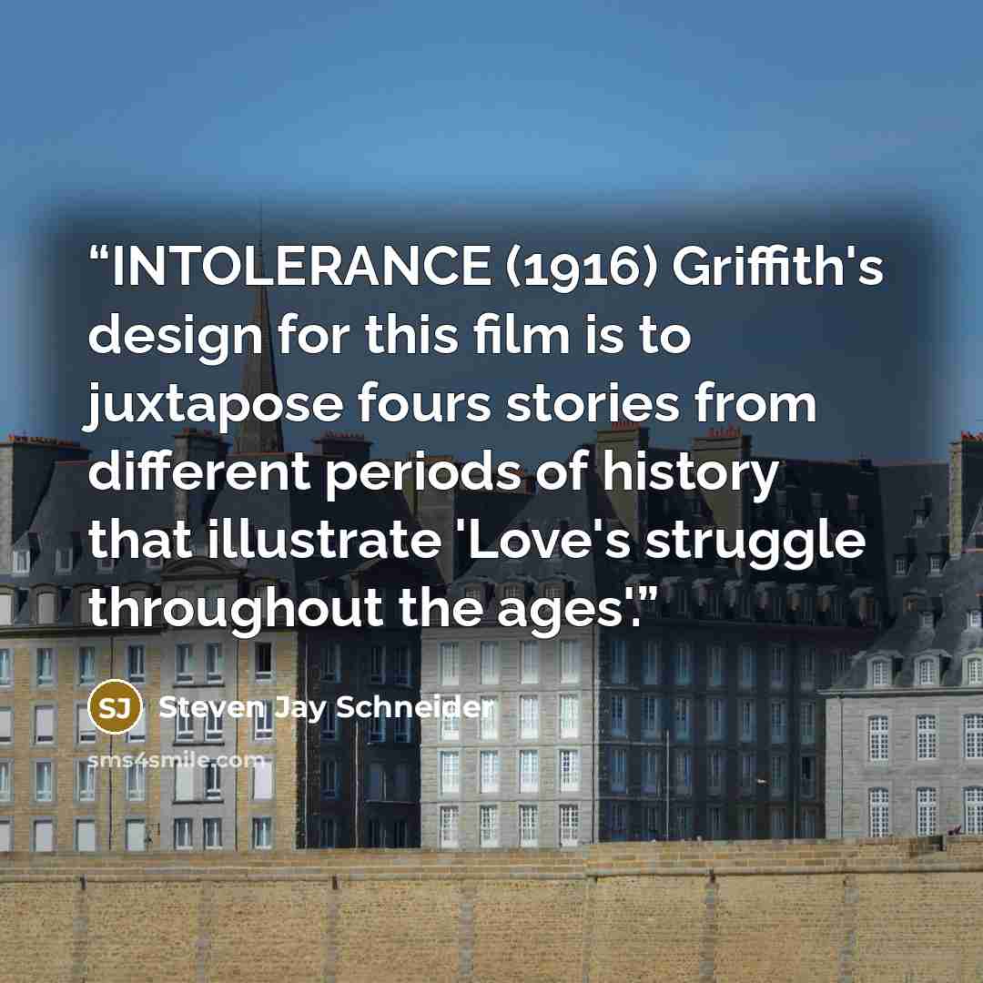 “INTOLERANCE (1916) Griffith's design for this film is to juxtapose fours stories from different periods of history that illustrate 'Love's struggle throughout the ages'.” quote by Steven Jay Schneider